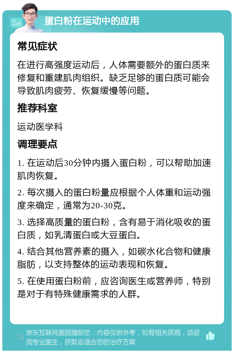 蛋白粉在运动中的应用 常见症状 在进行高强度运动后，人体需要额外的蛋白质来修复和重建肌肉组织。缺乏足够的蛋白质可能会导致肌肉疲劳、恢复缓慢等问题。 推荐科室 运动医学科 调理要点 1. 在运动后30分钟内摄入蛋白粉，可以帮助加速肌肉恢复。 2. 每次摄入的蛋白粉量应根据个人体重和运动强度来确定，通常为20-30克。 3. 选择高质量的蛋白粉，含有易于消化吸收的蛋白质，如乳清蛋白或大豆蛋白。 4. 结合其他营养素的摄入，如碳水化合物和健康脂肪，以支持整体的运动表现和恢复。 5. 在使用蛋白粉前，应咨询医生或营养师，特别是对于有特殊健康需求的人群。