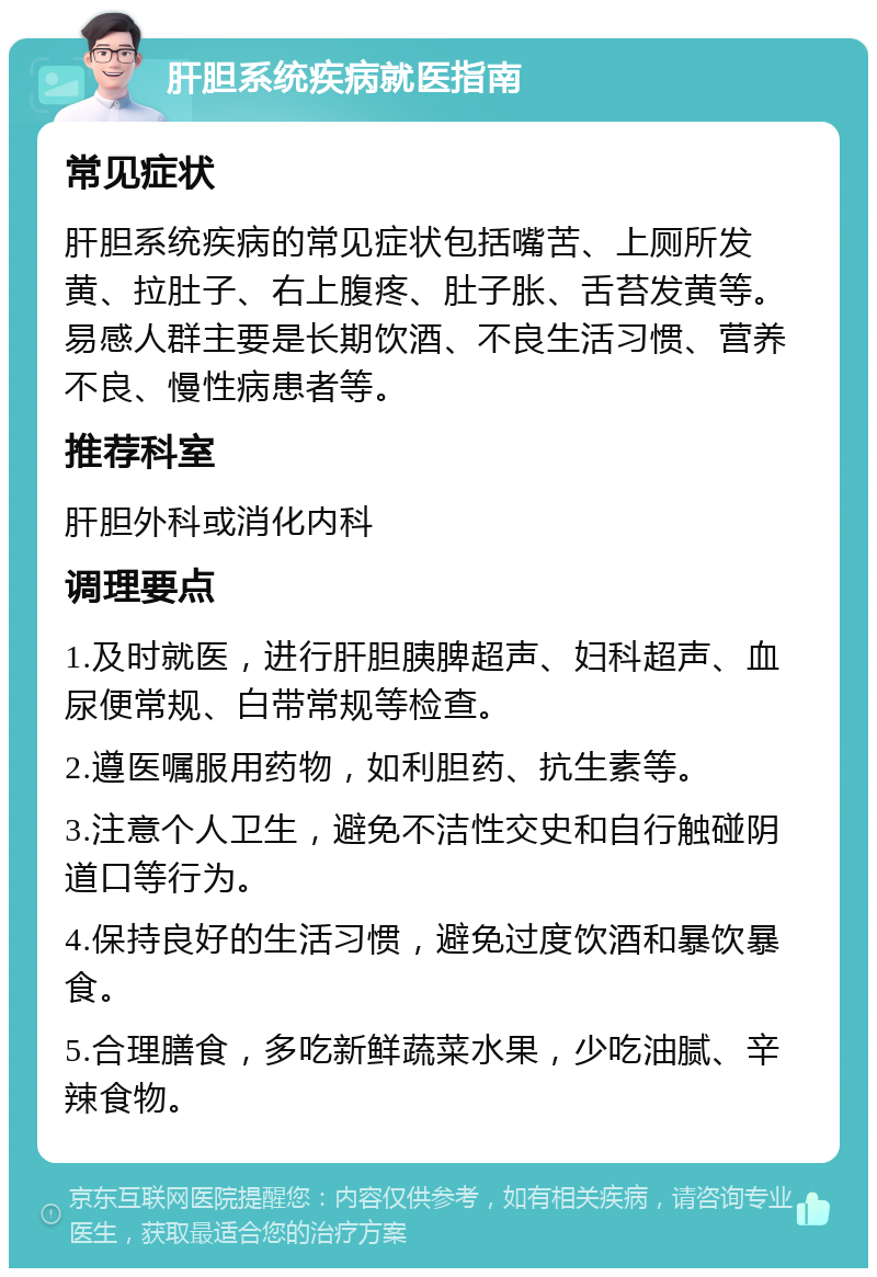 肝胆系统疾病就医指南 常见症状 肝胆系统疾病的常见症状包括嘴苦、上厕所发黄、拉肚子、右上腹疼、肚子胀、舌苔发黄等。易感人群主要是长期饮酒、不良生活习惯、营养不良、慢性病患者等。 推荐科室 肝胆外科或消化内科 调理要点 1.及时就医，进行肝胆胰脾超声、妇科超声、血尿便常规、白带常规等检查。 2.遵医嘱服用药物，如利胆药、抗生素等。 3.注意个人卫生，避免不洁性交史和自行触碰阴道口等行为。 4.保持良好的生活习惯，避免过度饮酒和暴饮暴食。 5.合理膳食，多吃新鲜蔬菜水果，少吃油腻、辛辣食物。