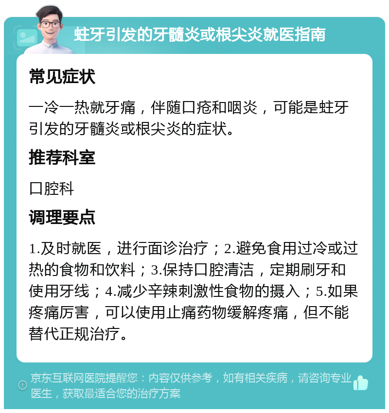 蛀牙引发的牙髓炎或根尖炎就医指南 常见症状 一冷一热就牙痛，伴随口疮和咽炎，可能是蛀牙引发的牙髓炎或根尖炎的症状。 推荐科室 口腔科 调理要点 1.及时就医，进行面诊治疗；2.避免食用过冷或过热的食物和饮料；3.保持口腔清洁，定期刷牙和使用牙线；4.减少辛辣刺激性食物的摄入；5.如果疼痛厉害，可以使用止痛药物缓解疼痛，但不能替代正规治疗。