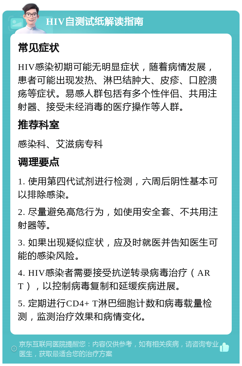 HIV自测试纸解读指南 常见症状 HIV感染初期可能无明显症状，随着病情发展，患者可能出现发热、淋巴结肿大、皮疹、口腔溃疡等症状。易感人群包括有多个性伴侣、共用注射器、接受未经消毒的医疗操作等人群。 推荐科室 感染科、艾滋病专科 调理要点 1. 使用第四代试剂进行检测，六周后阴性基本可以排除感染。 2. 尽量避免高危行为，如使用安全套、不共用注射器等。 3. 如果出现疑似症状，应及时就医并告知医生可能的感染风险。 4. HIV感染者需要接受抗逆转录病毒治疗（ART），以控制病毒复制和延缓疾病进展。 5. 定期进行CD4+ T淋巴细胞计数和病毒载量检测，监测治疗效果和病情变化。