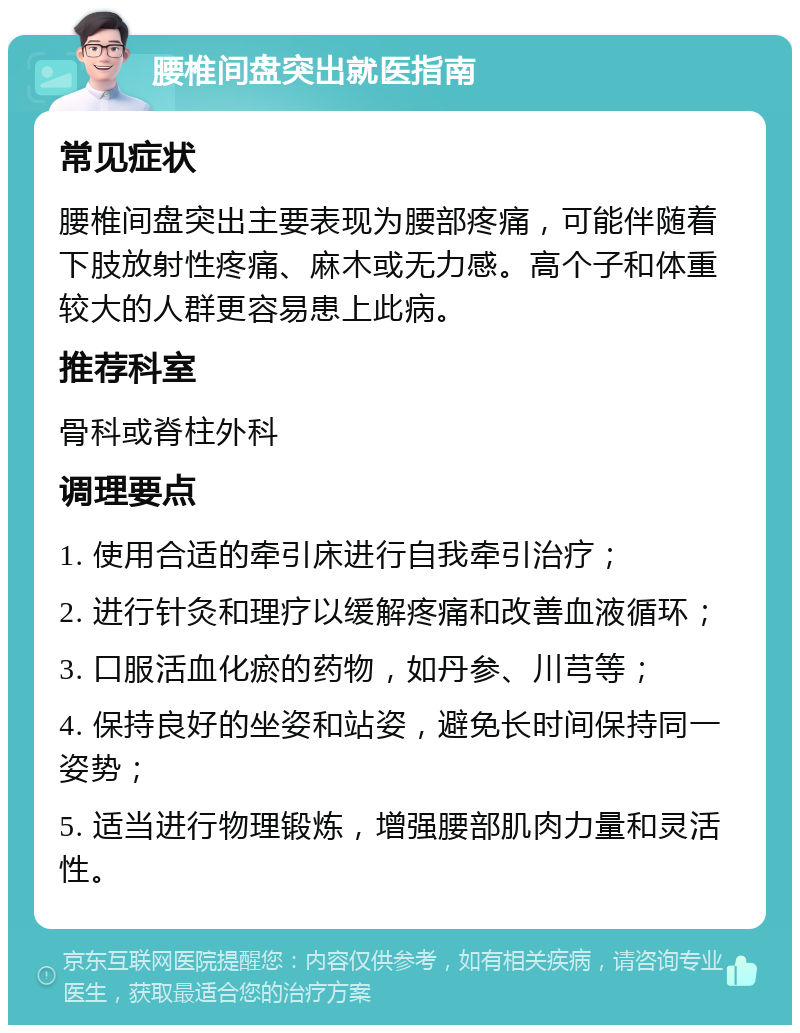 腰椎间盘突出就医指南 常见症状 腰椎间盘突出主要表现为腰部疼痛，可能伴随着下肢放射性疼痛、麻木或无力感。高个子和体重较大的人群更容易患上此病。 推荐科室 骨科或脊柱外科 调理要点 1. 使用合适的牵引床进行自我牵引治疗； 2. 进行针灸和理疗以缓解疼痛和改善血液循环； 3. 口服活血化瘀的药物，如丹参、川芎等； 4. 保持良好的坐姿和站姿，避免长时间保持同一姿势； 5. 适当进行物理锻炼，增强腰部肌肉力量和灵活性。