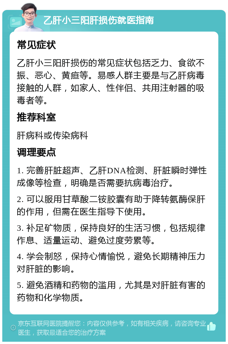 乙肝小三阳肝损伤就医指南 常见症状 乙肝小三阳肝损伤的常见症状包括乏力、食欲不振、恶心、黄疸等。易感人群主要是与乙肝病毒接触的人群，如家人、性伴侣、共用注射器的吸毒者等。 推荐科室 肝病科或传染病科 调理要点 1. 完善肝脏超声、乙肝DNA检测、肝脏瞬时弹性成像等检查，明确是否需要抗病毒治疗。 2. 可以服用甘草酸二铵胶囊有助于降转氨酶保肝的作用，但需在医生指导下使用。 3. 补足矿物质，保持良好的生活习惯，包括规律作息、适量运动、避免过度劳累等。 4. 学会制怒，保持心情愉悦，避免长期精神压力对肝脏的影响。 5. 避免酒精和药物的滥用，尤其是对肝脏有害的药物和化学物质。