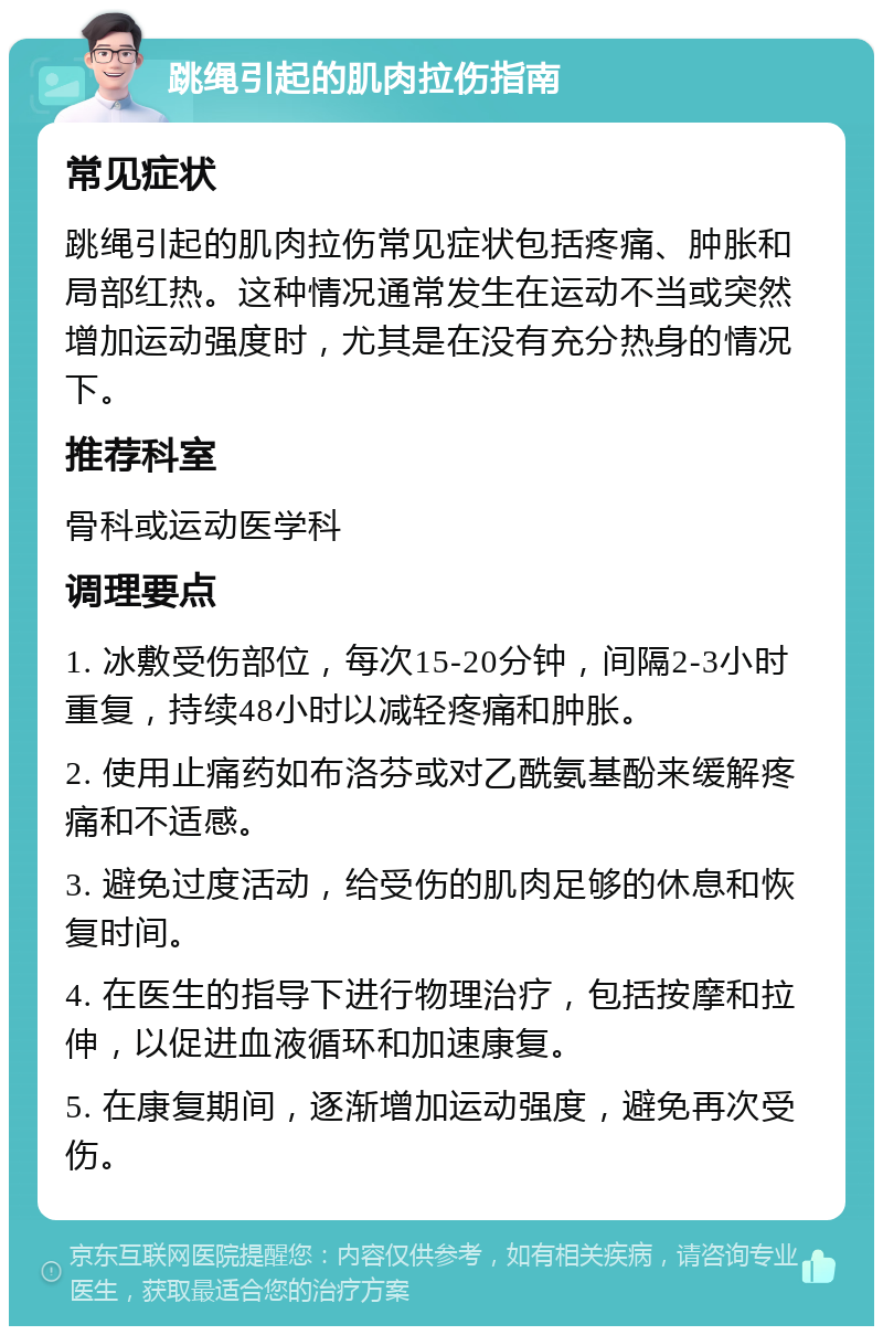 跳绳引起的肌肉拉伤指南 常见症状 跳绳引起的肌肉拉伤常见症状包括疼痛、肿胀和局部红热。这种情况通常发生在运动不当或突然增加运动强度时，尤其是在没有充分热身的情况下。 推荐科室 骨科或运动医学科 调理要点 1. 冰敷受伤部位，每次15-20分钟，间隔2-3小时重复，持续48小时以减轻疼痛和肿胀。 2. 使用止痛药如布洛芬或对乙酰氨基酚来缓解疼痛和不适感。 3. 避免过度活动，给受伤的肌肉足够的休息和恢复时间。 4. 在医生的指导下进行物理治疗，包括按摩和拉伸，以促进血液循环和加速康复。 5. 在康复期间，逐渐增加运动强度，避免再次受伤。