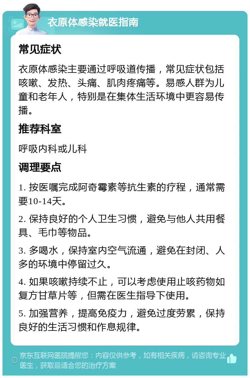 衣原体感染就医指南 常见症状 衣原体感染主要通过呼吸道传播，常见症状包括咳嗽、发热、头痛、肌肉疼痛等。易感人群为儿童和老年人，特别是在集体生活环境中更容易传播。 推荐科室 呼吸内科或儿科 调理要点 1. 按医嘱完成阿奇霉素等抗生素的疗程，通常需要10-14天。 2. 保持良好的个人卫生习惯，避免与他人共用餐具、毛巾等物品。 3. 多喝水，保持室内空气流通，避免在封闭、人多的环境中停留过久。 4. 如果咳嗽持续不止，可以考虑使用止咳药物如复方甘草片等，但需在医生指导下使用。 5. 加强营养，提高免疫力，避免过度劳累，保持良好的生活习惯和作息规律。