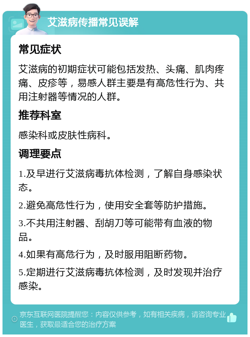 艾滋病传播常见误解 常见症状 艾滋病的初期症状可能包括发热、头痛、肌肉疼痛、皮疹等，易感人群主要是有高危性行为、共用注射器等情况的人群。 推荐科室 感染科或皮肤性病科。 调理要点 1.及早进行艾滋病毒抗体检测，了解自身感染状态。 2.避免高危性行为，使用安全套等防护措施。 3.不共用注射器、刮胡刀等可能带有血液的物品。 4.如果有高危行为，及时服用阻断药物。 5.定期进行艾滋病毒抗体检测，及时发现并治疗感染。