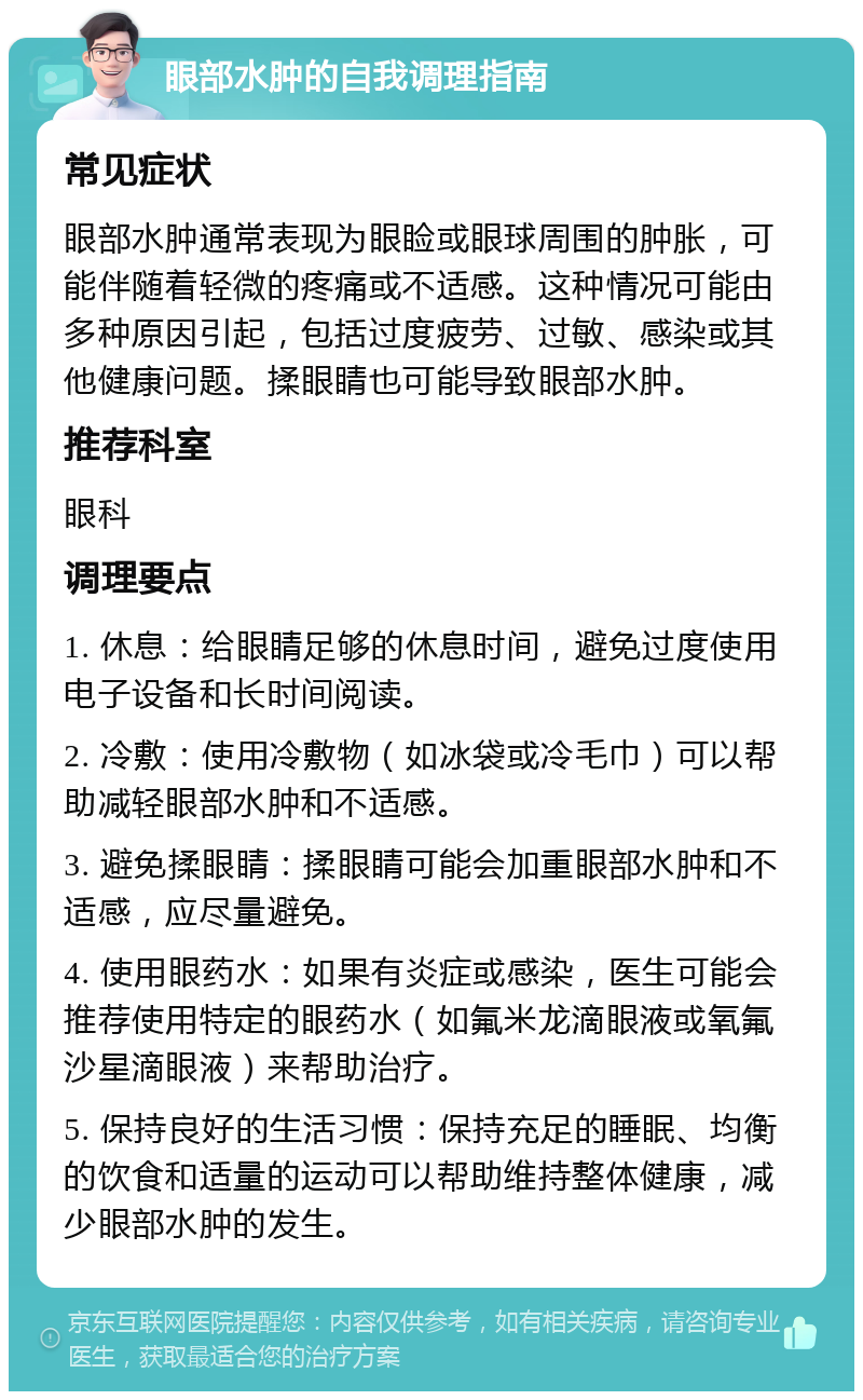 眼部水肿的自我调理指南 常见症状 眼部水肿通常表现为眼睑或眼球周围的肿胀，可能伴随着轻微的疼痛或不适感。这种情况可能由多种原因引起，包括过度疲劳、过敏、感染或其他健康问题。揉眼睛也可能导致眼部水肿。 推荐科室 眼科 调理要点 1. 休息：给眼睛足够的休息时间，避免过度使用电子设备和长时间阅读。 2. 冷敷：使用冷敷物（如冰袋或冷毛巾）可以帮助减轻眼部水肿和不适感。 3. 避免揉眼睛：揉眼睛可能会加重眼部水肿和不适感，应尽量避免。 4. 使用眼药水：如果有炎症或感染，医生可能会推荐使用特定的眼药水（如氟米龙滴眼液或氧氟沙星滴眼液）来帮助治疗。 5. 保持良好的生活习惯：保持充足的睡眠、均衡的饮食和适量的运动可以帮助维持整体健康，减少眼部水肿的发生。