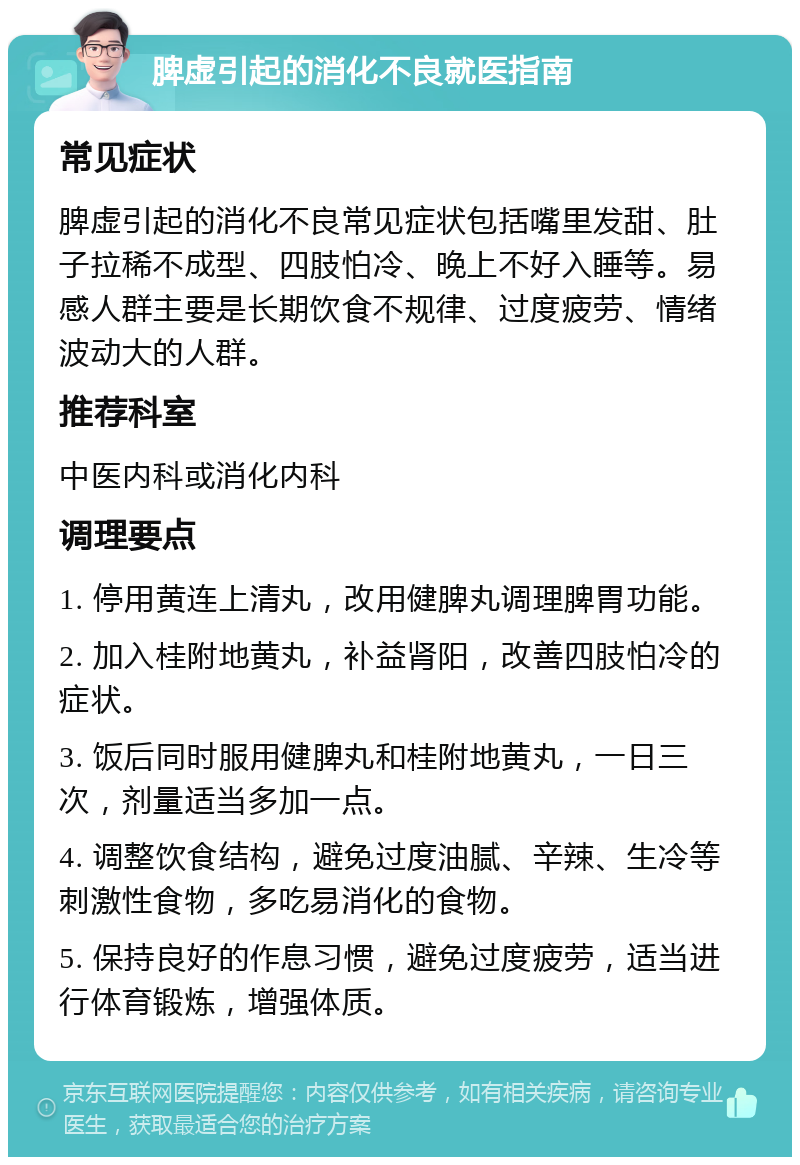 脾虚引起的消化不良就医指南 常见症状 脾虚引起的消化不良常见症状包括嘴里发甜、肚子拉稀不成型、四肢怕冷、晚上不好入睡等。易感人群主要是长期饮食不规律、过度疲劳、情绪波动大的人群。 推荐科室 中医内科或消化内科 调理要点 1. 停用黄连上清丸，改用健脾丸调理脾胃功能。 2. 加入桂附地黄丸，补益肾阳，改善四肢怕冷的症状。 3. 饭后同时服用健脾丸和桂附地黄丸，一日三次，剂量适当多加一点。 4. 调整饮食结构，避免过度油腻、辛辣、生冷等刺激性食物，多吃易消化的食物。 5. 保持良好的作息习惯，避免过度疲劳，适当进行体育锻炼，增强体质。