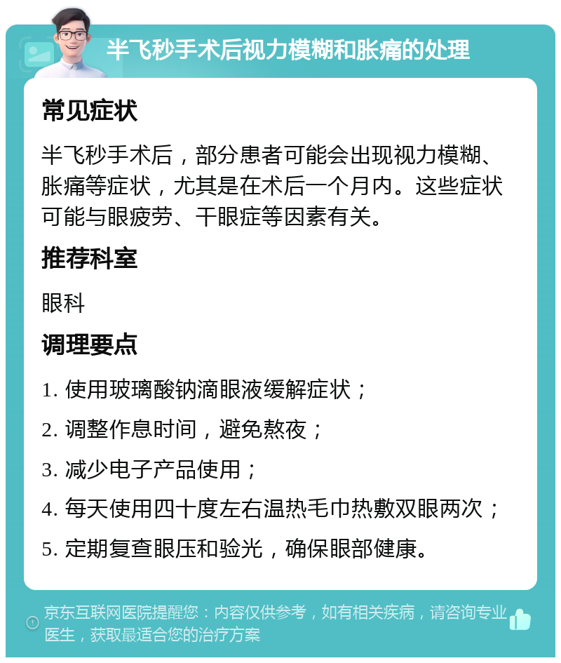 半飞秒手术后视力模糊和胀痛的处理 常见症状 半飞秒手术后，部分患者可能会出现视力模糊、胀痛等症状，尤其是在术后一个月内。这些症状可能与眼疲劳、干眼症等因素有关。 推荐科室 眼科 调理要点 1. 使用玻璃酸钠滴眼液缓解症状； 2. 调整作息时间，避免熬夜； 3. 减少电子产品使用； 4. 每天使用四十度左右温热毛巾热敷双眼两次； 5. 定期复查眼压和验光，确保眼部健康。