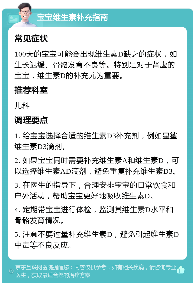 宝宝维生素补充指南 常见症状 100天的宝宝可能会出现维生素D缺乏的症状，如生长迟缓、骨骼发育不良等。特别是对于肾虚的宝宝，维生素D的补充尤为重要。 推荐科室 儿科 调理要点 1. 给宝宝选择合适的维生素D3补充剂，例如星鲨维生素D3滴剂。 2. 如果宝宝同时需要补充维生素A和维生素D，可以选择维生素AD滴剂，避免重复补充维生素D3。 3. 在医生的指导下，合理安排宝宝的日常饮食和户外活动，帮助宝宝更好地吸收维生素D。 4. 定期带宝宝进行体检，监测其维生素D水平和骨骼发育情况。 5. 注意不要过量补充维生素D，避免引起维生素D中毒等不良反应。