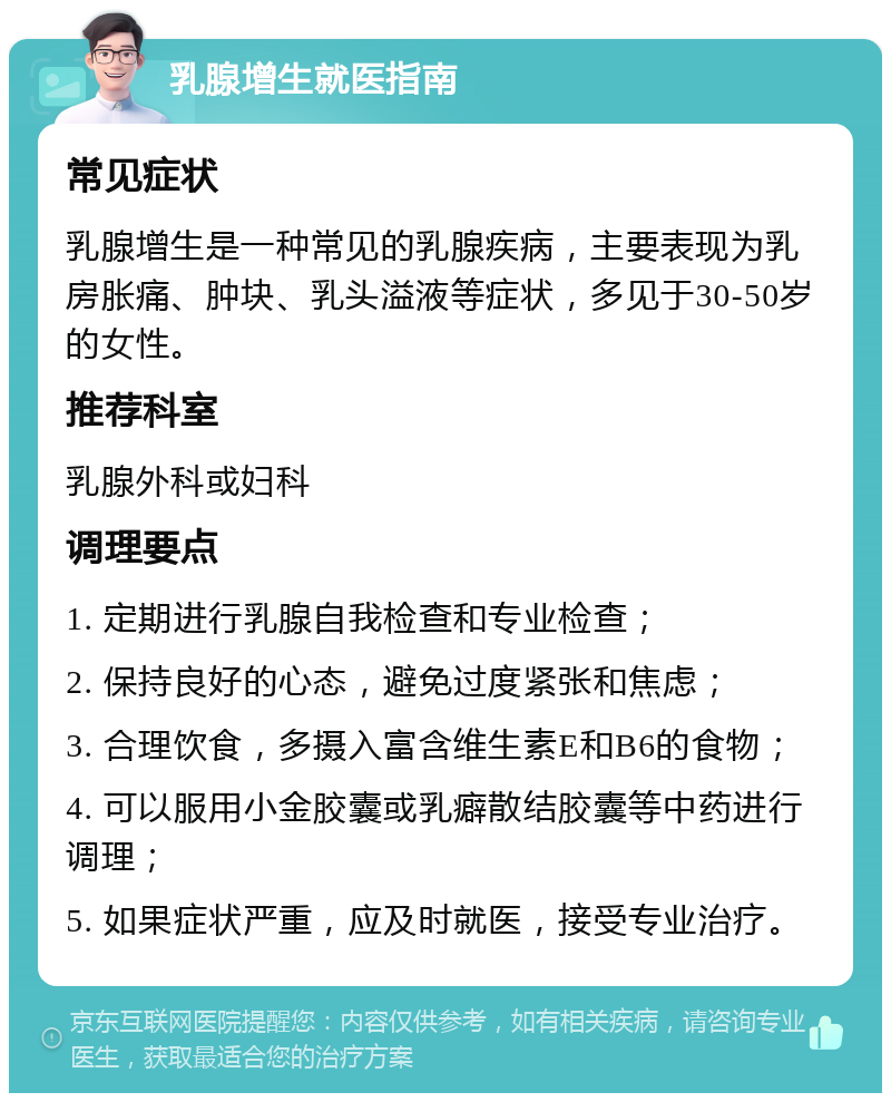 乳腺增生就医指南 常见症状 乳腺增生是一种常见的乳腺疾病，主要表现为乳房胀痛、肿块、乳头溢液等症状，多见于30-50岁的女性。 推荐科室 乳腺外科或妇科 调理要点 1. 定期进行乳腺自我检查和专业检查； 2. 保持良好的心态，避免过度紧张和焦虑； 3. 合理饮食，多摄入富含维生素E和B6的食物； 4. 可以服用小金胶囊或乳癖散结胶囊等中药进行调理； 5. 如果症状严重，应及时就医，接受专业治疗。