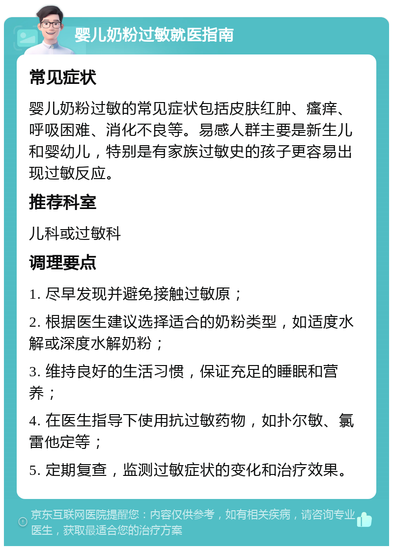 婴儿奶粉过敏就医指南 常见症状 婴儿奶粉过敏的常见症状包括皮肤红肿、瘙痒、呼吸困难、消化不良等。易感人群主要是新生儿和婴幼儿，特别是有家族过敏史的孩子更容易出现过敏反应。 推荐科室 儿科或过敏科 调理要点 1. 尽早发现并避免接触过敏原； 2. 根据医生建议选择适合的奶粉类型，如适度水解或深度水解奶粉； 3. 维持良好的生活习惯，保证充足的睡眠和营养； 4. 在医生指导下使用抗过敏药物，如扑尔敏、氯雷他定等； 5. 定期复查，监测过敏症状的变化和治疗效果。