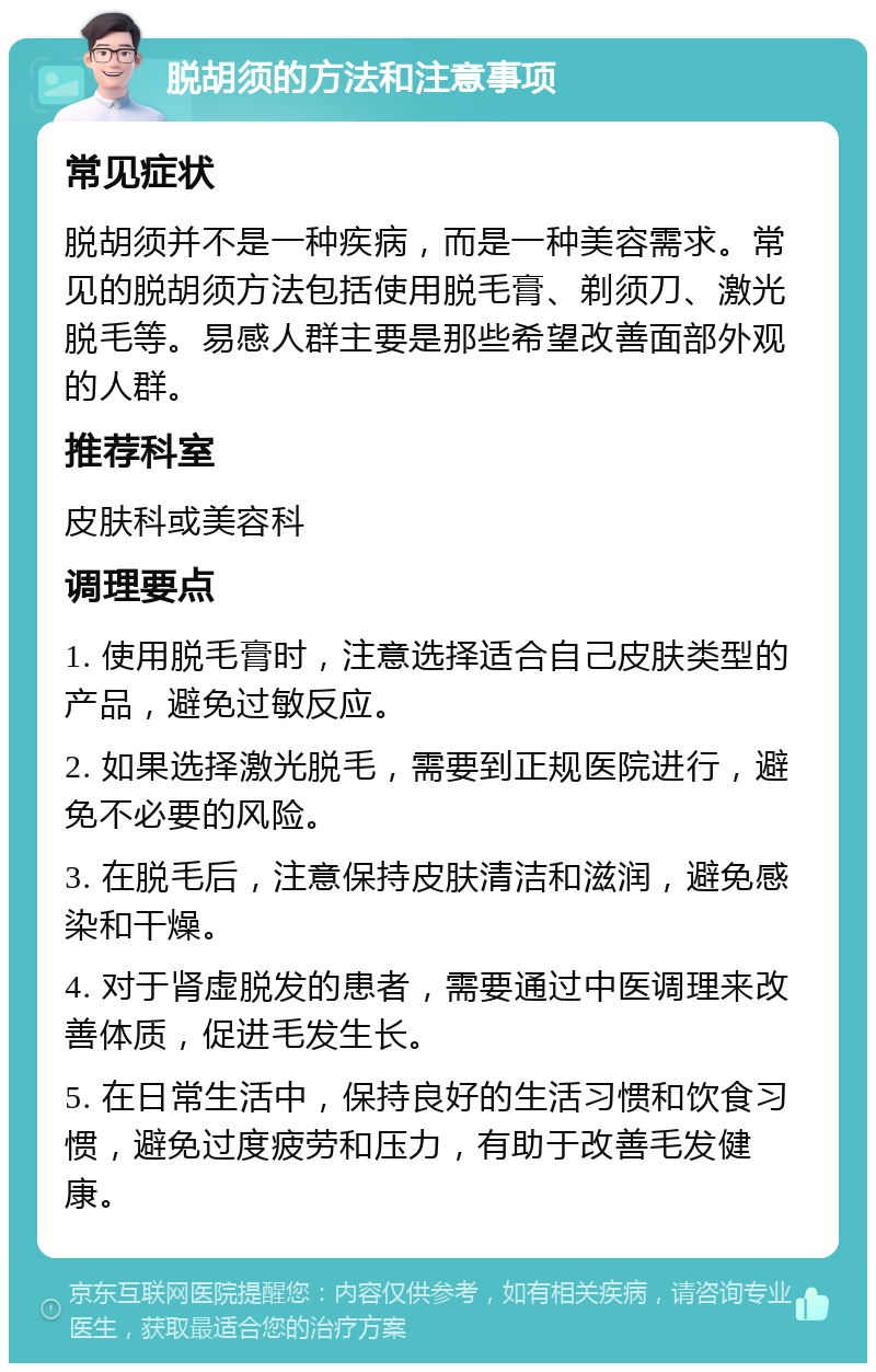 脱胡须的方法和注意事项 常见症状 脱胡须并不是一种疾病，而是一种美容需求。常见的脱胡须方法包括使用脱毛膏、剃须刀、激光脱毛等。易感人群主要是那些希望改善面部外观的人群。 推荐科室 皮肤科或美容科 调理要点 1. 使用脱毛膏时，注意选择适合自己皮肤类型的产品，避免过敏反应。 2. 如果选择激光脱毛，需要到正规医院进行，避免不必要的风险。 3. 在脱毛后，注意保持皮肤清洁和滋润，避免感染和干燥。 4. 对于肾虚脱发的患者，需要通过中医调理来改善体质，促进毛发生长。 5. 在日常生活中，保持良好的生活习惯和饮食习惯，避免过度疲劳和压力，有助于改善毛发健康。