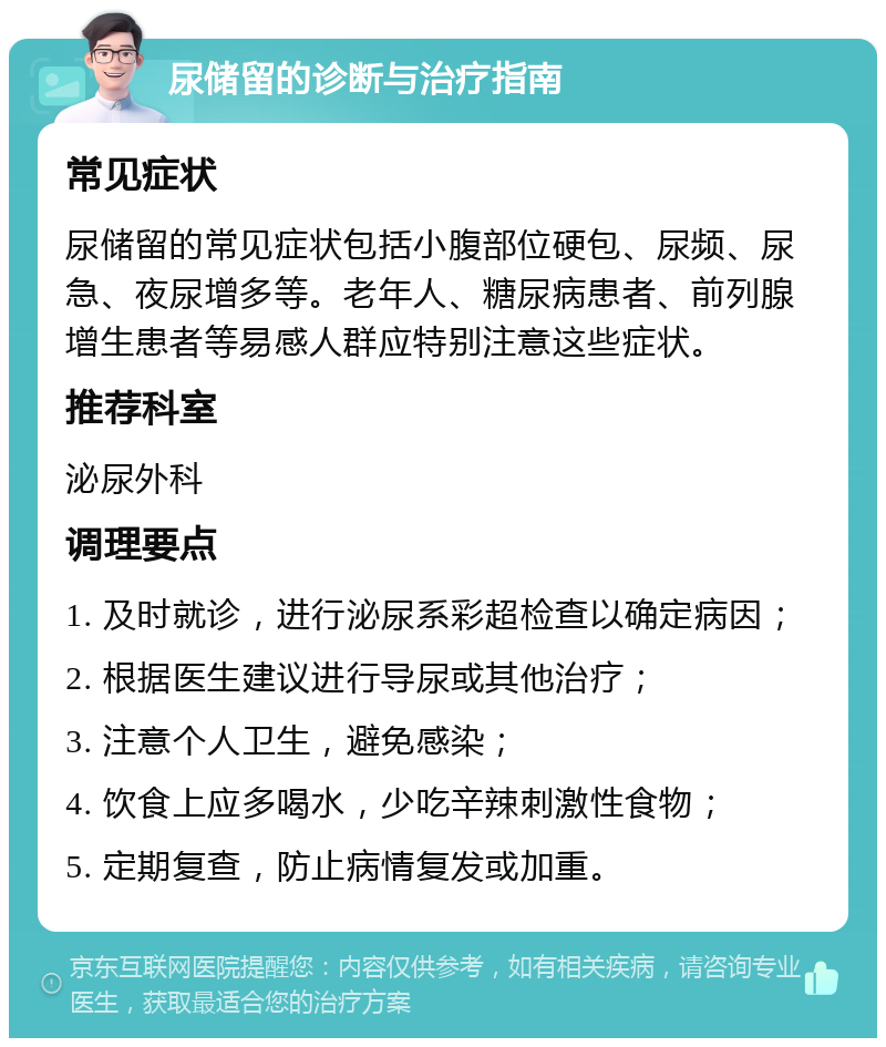 尿储留的诊断与治疗指南 常见症状 尿储留的常见症状包括小腹部位硬包、尿频、尿急、夜尿增多等。老年人、糖尿病患者、前列腺增生患者等易感人群应特别注意这些症状。 推荐科室 泌尿外科 调理要点 1. 及时就诊，进行泌尿系彩超检查以确定病因； 2. 根据医生建议进行导尿或其他治疗； 3. 注意个人卫生，避免感染； 4. 饮食上应多喝水，少吃辛辣刺激性食物； 5. 定期复查，防止病情复发或加重。