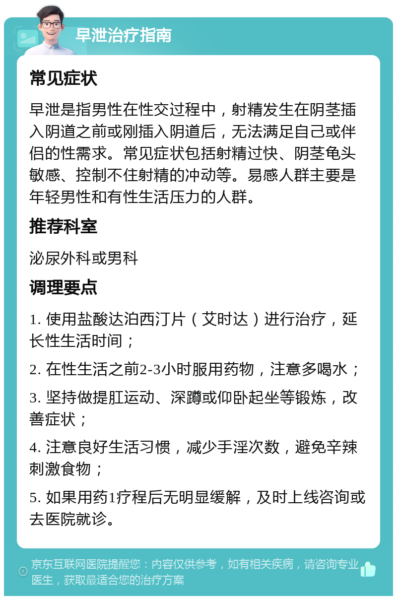 早泄治疗指南 常见症状 早泄是指男性在性交过程中，射精发生在阴茎插入阴道之前或刚插入阴道后，无法满足自己或伴侣的性需求。常见症状包括射精过快、阴茎龟头敏感、控制不住射精的冲动等。易感人群主要是年轻男性和有性生活压力的人群。 推荐科室 泌尿外科或男科 调理要点 1. 使用盐酸达泊西汀片（艾时达）进行治疗，延长性生活时间； 2. 在性生活之前2-3小时服用药物，注意多喝水； 3. 坚持做提肛运动、深蹲或仰卧起坐等锻炼，改善症状； 4. 注意良好生活习惯，减少手淫次数，避免辛辣刺激食物； 5. 如果用药1疗程后无明显缓解，及时上线咨询或去医院就诊。