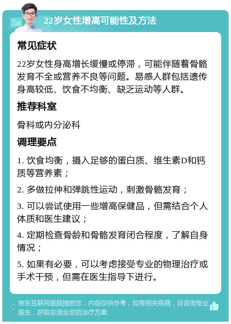 22岁女性增高可能性及方法 常见症状 22岁女性身高增长缓慢或停滞，可能伴随着骨骼发育不全或营养不良等问题。易感人群包括遗传身高较低、饮食不均衡、缺乏运动等人群。 推荐科室 骨科或内分泌科 调理要点 1. 饮食均衡，摄入足够的蛋白质、维生素D和钙质等营养素； 2. 多做拉伸和弹跳性运动，刺激骨骼发育； 3. 可以尝试使用一些增高保健品，但需结合个人体质和医生建议； 4. 定期检查骨龄和骨骼发育闭合程度，了解自身情况； 5. 如果有必要，可以考虑接受专业的物理治疗或手术干预，但需在医生指导下进行。