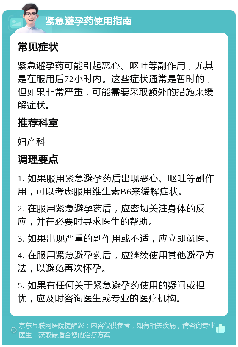 紧急避孕药使用指南 常见症状 紧急避孕药可能引起恶心、呕吐等副作用，尤其是在服用后72小时内。这些症状通常是暂时的，但如果非常严重，可能需要采取额外的措施来缓解症状。 推荐科室 妇产科 调理要点 1. 如果服用紧急避孕药后出现恶心、呕吐等副作用，可以考虑服用维生素B6来缓解症状。 2. 在服用紧急避孕药后，应密切关注身体的反应，并在必要时寻求医生的帮助。 3. 如果出现严重的副作用或不适，应立即就医。 4. 在服用紧急避孕药后，应继续使用其他避孕方法，以避免再次怀孕。 5. 如果有任何关于紧急避孕药使用的疑问或担忧，应及时咨询医生或专业的医疗机构。