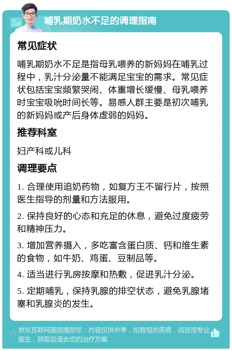 哺乳期奶水不足的调理指南 常见症状 哺乳期奶水不足是指母乳喂养的新妈妈在哺乳过程中，乳汁分泌量不能满足宝宝的需求。常见症状包括宝宝频繁哭闹、体重增长缓慢、母乳喂养时宝宝吸吮时间长等。易感人群主要是初次哺乳的新妈妈或产后身体虚弱的妈妈。 推荐科室 妇产科或儿科 调理要点 1. 合理使用追奶药物，如复方王不留行片，按照医生指导的剂量和方法服用。 2. 保持良好的心态和充足的休息，避免过度疲劳和精神压力。 3. 增加营养摄入，多吃富含蛋白质、钙和维生素的食物，如牛奶、鸡蛋、豆制品等。 4. 适当进行乳房按摩和热敷，促进乳汁分泌。 5. 定期哺乳，保持乳腺的排空状态，避免乳腺堵塞和乳腺炎的发生。