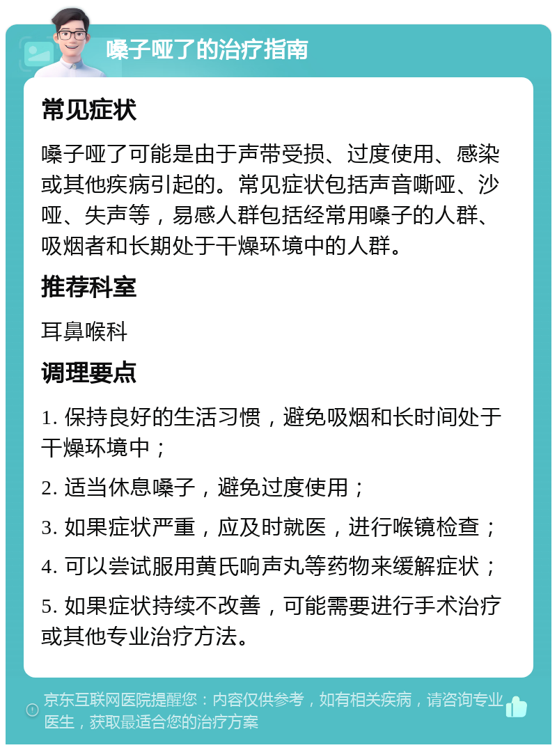 嗓子哑了的治疗指南 常见症状 嗓子哑了可能是由于声带受损、过度使用、感染或其他疾病引起的。常见症状包括声音嘶哑、沙哑、失声等，易感人群包括经常用嗓子的人群、吸烟者和长期处于干燥环境中的人群。 推荐科室 耳鼻喉科 调理要点 1. 保持良好的生活习惯，避免吸烟和长时间处于干燥环境中； 2. 适当休息嗓子，避免过度使用； 3. 如果症状严重，应及时就医，进行喉镜检查； 4. 可以尝试服用黄氏响声丸等药物来缓解症状； 5. 如果症状持续不改善，可能需要进行手术治疗或其他专业治疗方法。