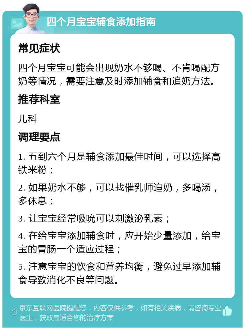 四个月宝宝辅食添加指南 常见症状 四个月宝宝可能会出现奶水不够喝、不肯喝配方奶等情况，需要注意及时添加辅食和追奶方法。 推荐科室 儿科 调理要点 1. 五到六个月是辅食添加最佳时间，可以选择高铁米粉； 2. 如果奶水不够，可以找催乳师追奶，多喝汤，多休息； 3. 让宝宝经常吸吮可以刺激泌乳素； 4. 在给宝宝添加辅食时，应开始少量添加，给宝宝的胃肠一个适应过程； 5. 注意宝宝的饮食和营养均衡，避免过早添加辅食导致消化不良等问题。