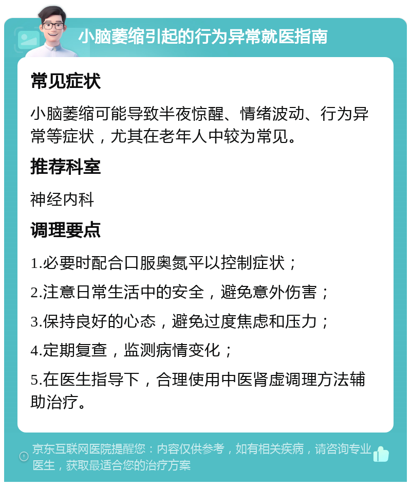 小脑萎缩引起的行为异常就医指南 常见症状 小脑萎缩可能导致半夜惊醒、情绪波动、行为异常等症状，尤其在老年人中较为常见。 推荐科室 神经内科 调理要点 1.必要时配合口服奥氮平以控制症状； 2.注意日常生活中的安全，避免意外伤害； 3.保持良好的心态，避免过度焦虑和压力； 4.定期复查，监测病情变化； 5.在医生指导下，合理使用中医肾虚调理方法辅助治疗。