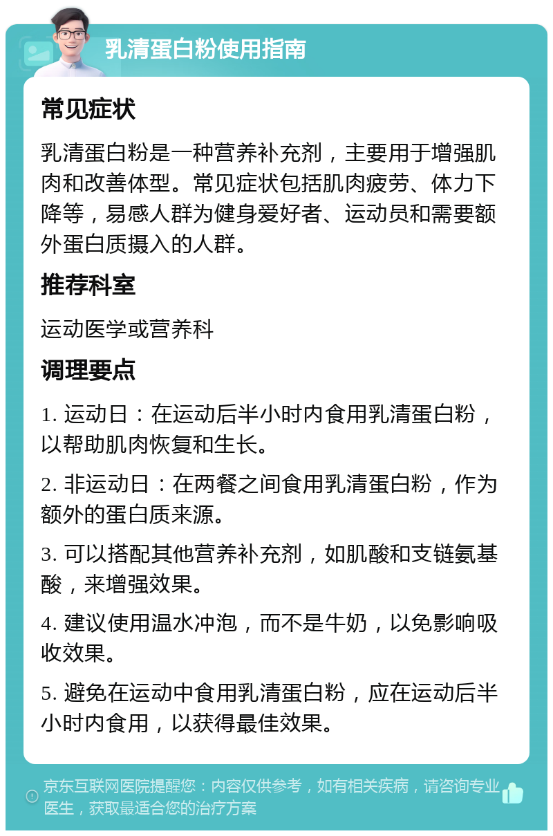 乳清蛋白粉使用指南 常见症状 乳清蛋白粉是一种营养补充剂，主要用于增强肌肉和改善体型。常见症状包括肌肉疲劳、体力下降等，易感人群为健身爱好者、运动员和需要额外蛋白质摄入的人群。 推荐科室 运动医学或营养科 调理要点 1. 运动日：在运动后半小时内食用乳清蛋白粉，以帮助肌肉恢复和生长。 2. 非运动日：在两餐之间食用乳清蛋白粉，作为额外的蛋白质来源。 3. 可以搭配其他营养补充剂，如肌酸和支链氨基酸，来增强效果。 4. 建议使用温水冲泡，而不是牛奶，以免影响吸收效果。 5. 避免在运动中食用乳清蛋白粉，应在运动后半小时内食用，以获得最佳效果。