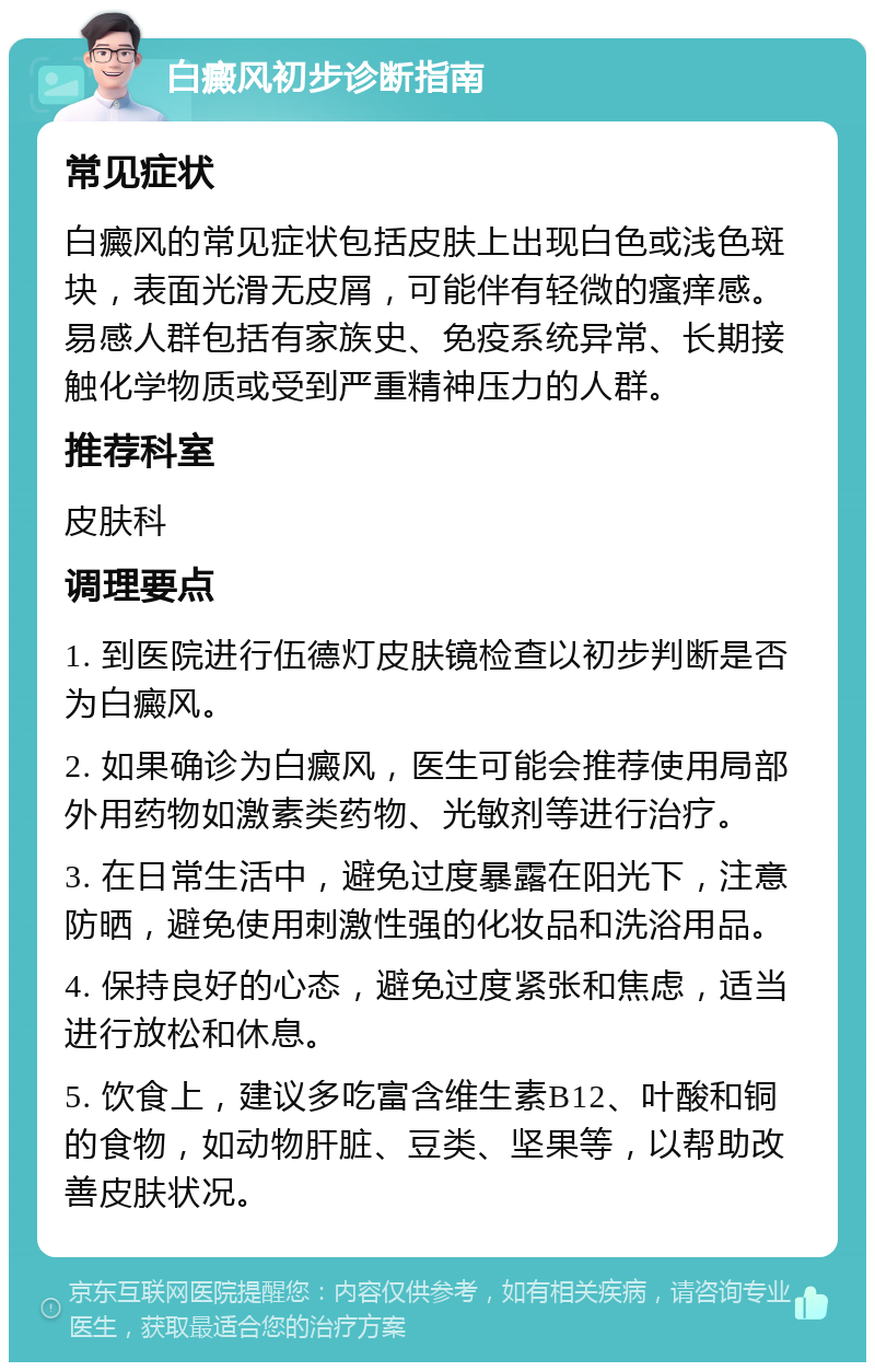 白癜风初步诊断指南 常见症状 白癜风的常见症状包括皮肤上出现白色或浅色斑块，表面光滑无皮屑，可能伴有轻微的瘙痒感。易感人群包括有家族史、免疫系统异常、长期接触化学物质或受到严重精神压力的人群。 推荐科室 皮肤科 调理要点 1. 到医院进行伍德灯皮肤镜检查以初步判断是否为白癜风。 2. 如果确诊为白癜风，医生可能会推荐使用局部外用药物如激素类药物、光敏剂等进行治疗。 3. 在日常生活中，避免过度暴露在阳光下，注意防晒，避免使用刺激性强的化妆品和洗浴用品。 4. 保持良好的心态，避免过度紧张和焦虑，适当进行放松和休息。 5. 饮食上，建议多吃富含维生素B12、叶酸和铜的食物，如动物肝脏、豆类、坚果等，以帮助改善皮肤状况。