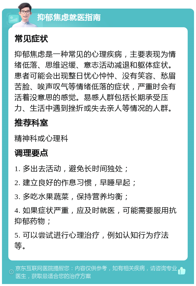 抑郁焦虑就医指南 常见症状 抑郁焦虑是一种常见的心理疾病，主要表现为情绪低落、思维迟缓、意志活动减退和躯体症状。患者可能会出现整日忧心忡忡、没有笑容、愁眉苦脸、唉声叹气等情绪低落的症状，严重时会有活着没意思的感觉。易感人群包括长期承受压力、生活中遇到挫折或失去亲人等情况的人群。 推荐科室 精神科或心理科 调理要点 1. 多出去活动，避免长时间独处； 2. 建立良好的作息习惯，早睡早起； 3. 多吃水果蔬菜，保持营养均衡； 4. 如果症状严重，应及时就医，可能需要服用抗抑郁药物； 5. 可以尝试进行心理治疗，例如认知行为疗法等。