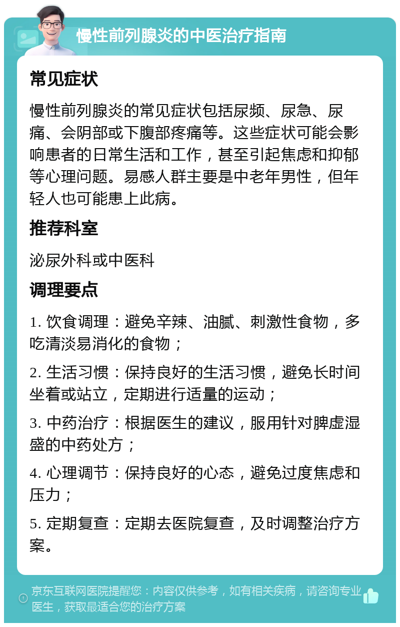 慢性前列腺炎的中医治疗指南 常见症状 慢性前列腺炎的常见症状包括尿频、尿急、尿痛、会阴部或下腹部疼痛等。这些症状可能会影响患者的日常生活和工作，甚至引起焦虑和抑郁等心理问题。易感人群主要是中老年男性，但年轻人也可能患上此病。 推荐科室 泌尿外科或中医科 调理要点 1. 饮食调理：避免辛辣、油腻、刺激性食物，多吃清淡易消化的食物； 2. 生活习惯：保持良好的生活习惯，避免长时间坐着或站立，定期进行适量的运动； 3. 中药治疗：根据医生的建议，服用针对脾虚湿盛的中药处方； 4. 心理调节：保持良好的心态，避免过度焦虑和压力； 5. 定期复查：定期去医院复查，及时调整治疗方案。