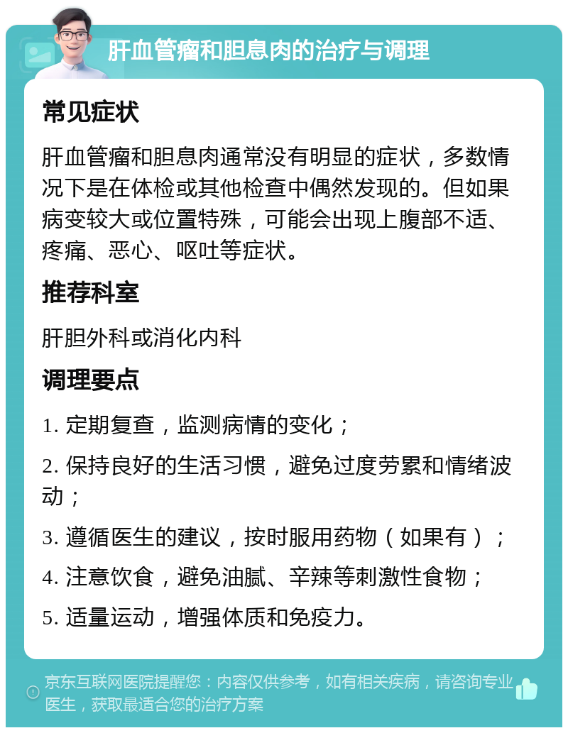 肝血管瘤和胆息肉的治疗与调理 常见症状 肝血管瘤和胆息肉通常没有明显的症状，多数情况下是在体检或其他检查中偶然发现的。但如果病变较大或位置特殊，可能会出现上腹部不适、疼痛、恶心、呕吐等症状。 推荐科室 肝胆外科或消化内科 调理要点 1. 定期复查，监测病情的变化； 2. 保持良好的生活习惯，避免过度劳累和情绪波动； 3. 遵循医生的建议，按时服用药物（如果有）； 4. 注意饮食，避免油腻、辛辣等刺激性食物； 5. 适量运动，增强体质和免疫力。