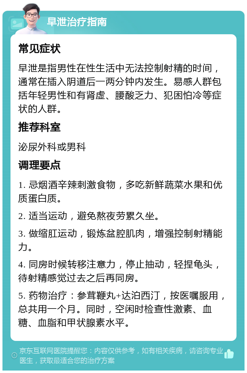 早泄治疗指南 常见症状 早泄是指男性在性生活中无法控制射精的时间，通常在插入阴道后一两分钟内发生。易感人群包括年轻男性和有肾虚、腰酸乏力、犯困怕冷等症状的人群。 推荐科室 泌尿外科或男科 调理要点 1. 忌烟酒辛辣刺激食物，多吃新鲜蔬菜水果和优质蛋白质。 2. 适当运动，避免熬夜劳累久坐。 3. 做缩肛运动，锻炼盆腔肌肉，增强控制射精能力。 4. 同房时候转移注意力，停止抽动，轻捏龟头，待射精感觉过去之后再同房。 5. 药物治疗：参茸鞭丸+达泊西汀，按医嘱服用，总共用一个月。同时，空闲时检查性激素、血糖、血脂和甲状腺素水平。