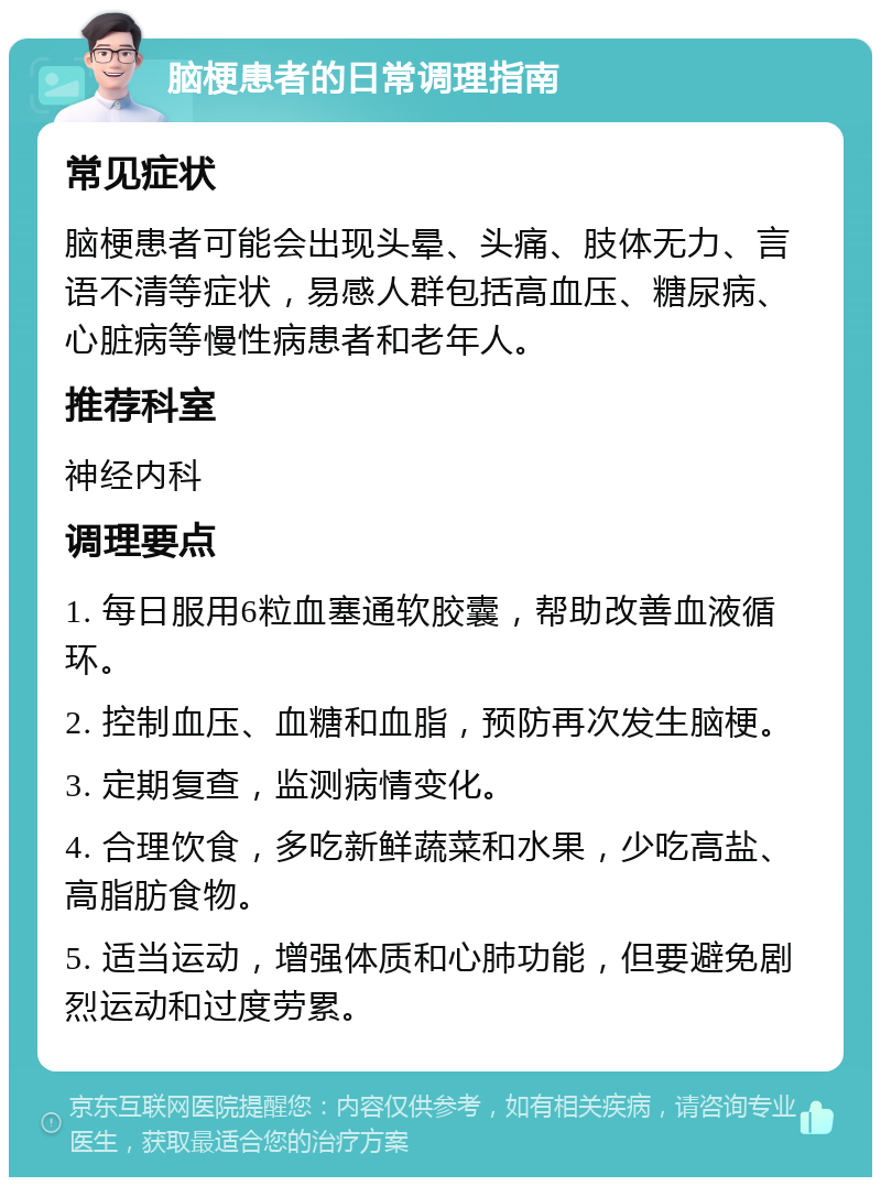 脑梗患者的日常调理指南 常见症状 脑梗患者可能会出现头晕、头痛、肢体无力、言语不清等症状，易感人群包括高血压、糖尿病、心脏病等慢性病患者和老年人。 推荐科室 神经内科 调理要点 1. 每日服用6粒血塞通软胶囊，帮助改善血液循环。 2. 控制血压、血糖和血脂，预防再次发生脑梗。 3. 定期复查，监测病情变化。 4. 合理饮食，多吃新鲜蔬菜和水果，少吃高盐、高脂肪食物。 5. 适当运动，增强体质和心肺功能，但要避免剧烈运动和过度劳累。