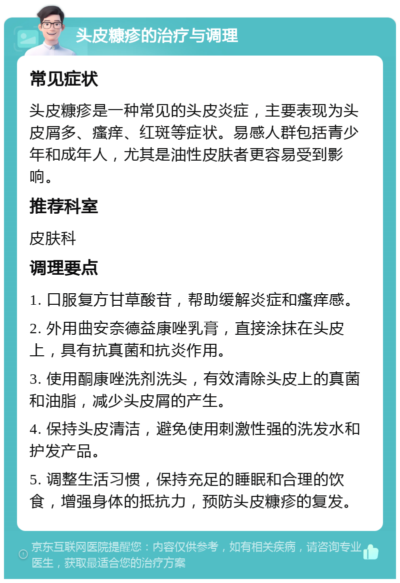 头皮糠疹的治疗与调理 常见症状 头皮糠疹是一种常见的头皮炎症，主要表现为头皮屑多、瘙痒、红斑等症状。易感人群包括青少年和成年人，尤其是油性皮肤者更容易受到影响。 推荐科室 皮肤科 调理要点 1. 口服复方甘草酸苷，帮助缓解炎症和瘙痒感。 2. 外用曲安奈德益康唑乳膏，直接涂抹在头皮上，具有抗真菌和抗炎作用。 3. 使用酮康唑洗剂洗头，有效清除头皮上的真菌和油脂，减少头皮屑的产生。 4. 保持头皮清洁，避免使用刺激性强的洗发水和护发产品。 5. 调整生活习惯，保持充足的睡眠和合理的饮食，增强身体的抵抗力，预防头皮糠疹的复发。