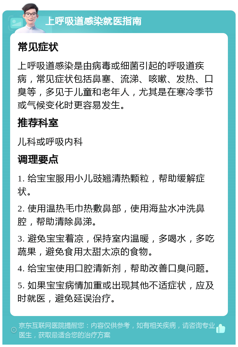 上呼吸道感染就医指南 常见症状 上呼吸道感染是由病毒或细菌引起的呼吸道疾病，常见症状包括鼻塞、流涕、咳嗽、发热、口臭等，多见于儿童和老年人，尤其是在寒冷季节或气候变化时更容易发生。 推荐科室 儿科或呼吸内科 调理要点 1. 给宝宝服用小儿豉翘清热颗粒，帮助缓解症状。 2. 使用温热毛巾热敷鼻部，使用海盐水冲洗鼻腔，帮助清除鼻涕。 3. 避免宝宝着凉，保持室内温暖，多喝水，多吃蔬果，避免食用太甜太凉的食物。 4. 给宝宝使用口腔清新剂，帮助改善口臭问题。 5. 如果宝宝病情加重或出现其他不适症状，应及时就医，避免延误治疗。