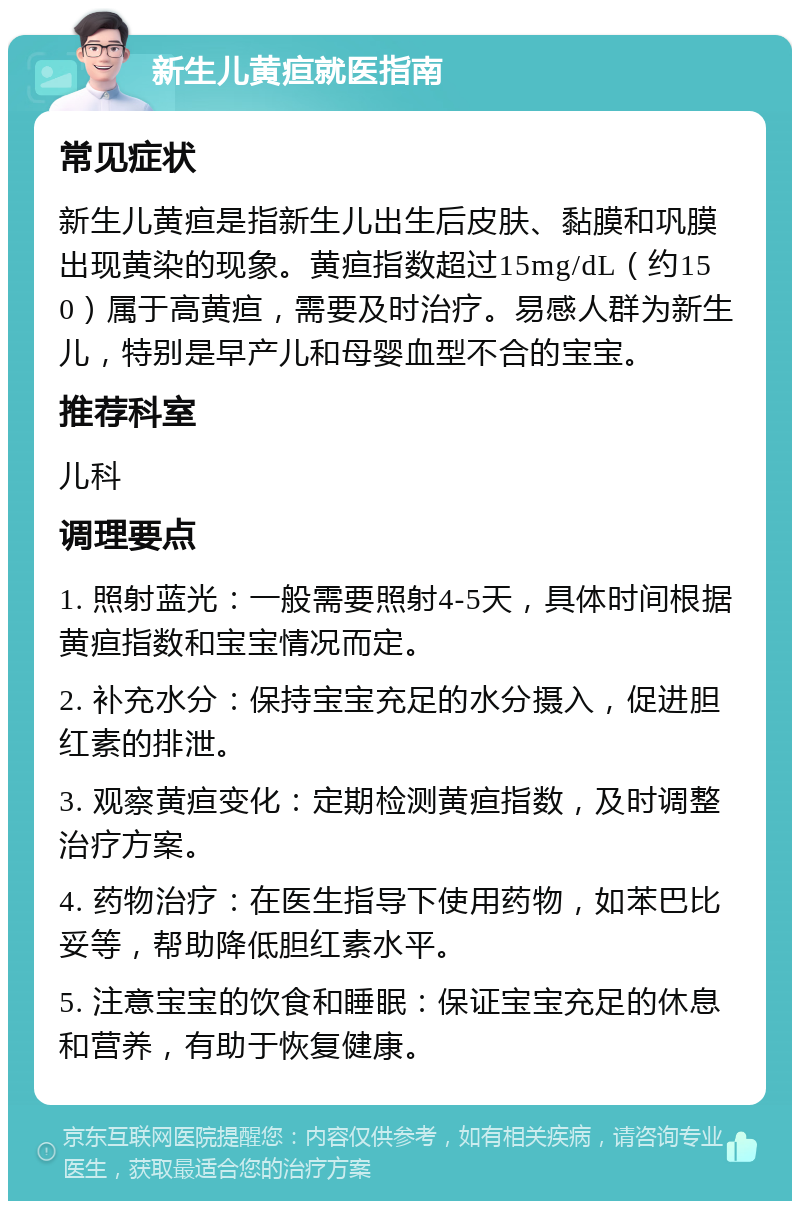 新生儿黄疸就医指南 常见症状 新生儿黄疸是指新生儿出生后皮肤、黏膜和巩膜出现黄染的现象。黄疸指数超过15mg/dL（约150）属于高黄疸，需要及时治疗。易感人群为新生儿，特别是早产儿和母婴血型不合的宝宝。 推荐科室 儿科 调理要点 1. 照射蓝光：一般需要照射4-5天，具体时间根据黄疸指数和宝宝情况而定。 2. 补充水分：保持宝宝充足的水分摄入，促进胆红素的排泄。 3. 观察黄疸变化：定期检测黄疸指数，及时调整治疗方案。 4. 药物治疗：在医生指导下使用药物，如苯巴比妥等，帮助降低胆红素水平。 5. 注意宝宝的饮食和睡眠：保证宝宝充足的休息和营养，有助于恢复健康。