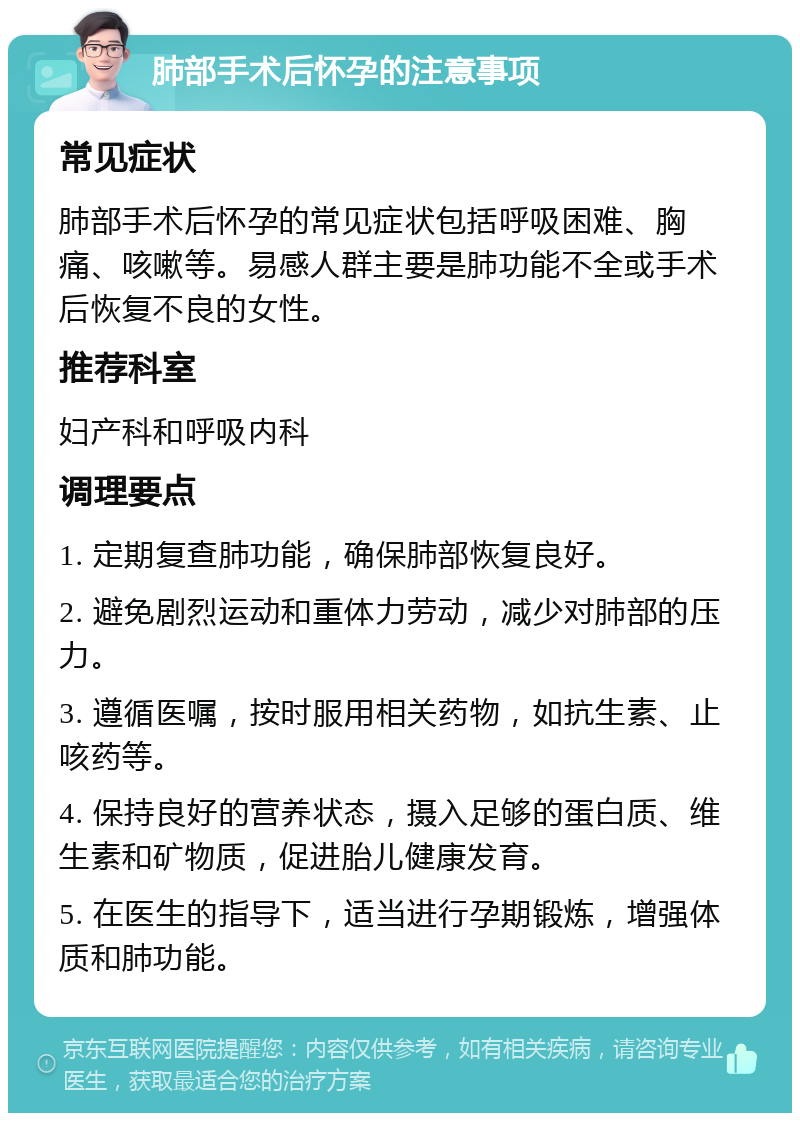 肺部手术后怀孕的注意事项 常见症状 肺部手术后怀孕的常见症状包括呼吸困难、胸痛、咳嗽等。易感人群主要是肺功能不全或手术后恢复不良的女性。 推荐科室 妇产科和呼吸内科 调理要点 1. 定期复查肺功能，确保肺部恢复良好。 2. 避免剧烈运动和重体力劳动，减少对肺部的压力。 3. 遵循医嘱，按时服用相关药物，如抗生素、止咳药等。 4. 保持良好的营养状态，摄入足够的蛋白质、维生素和矿物质，促进胎儿健康发育。 5. 在医生的指导下，适当进行孕期锻炼，增强体质和肺功能。