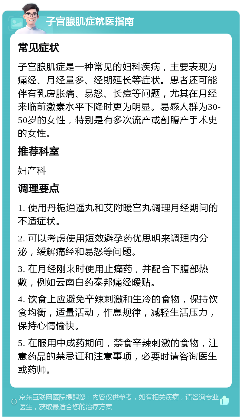 子宫腺肌症就医指南 常见症状 子宫腺肌症是一种常见的妇科疾病，主要表现为痛经、月经量多、经期延长等症状。患者还可能伴有乳房胀痛、易怒、长痘等问题，尤其在月经来临前激素水平下降时更为明显。易感人群为30-50岁的女性，特别是有多次流产或剖腹产手术史的女性。 推荐科室 妇产科 调理要点 1. 使用丹栀逍遥丸和艾附暖宫丸调理月经期间的不适症状。 2. 可以考虑使用短效避孕药优思明来调理内分泌，缓解痛经和易怒等问题。 3. 在月经刚来时使用止痛药，并配合下腹部热敷，例如云南白药泰邦痛经暖贴。 4. 饮食上应避免辛辣刺激和生冷的食物，保持饮食均衡，适量活动，作息规律，减轻生活压力，保持心情愉快。 5. 在服用中成药期间，禁食辛辣刺激的食物，注意药品的禁忌证和注意事项，必要时请咨询医生或药师。