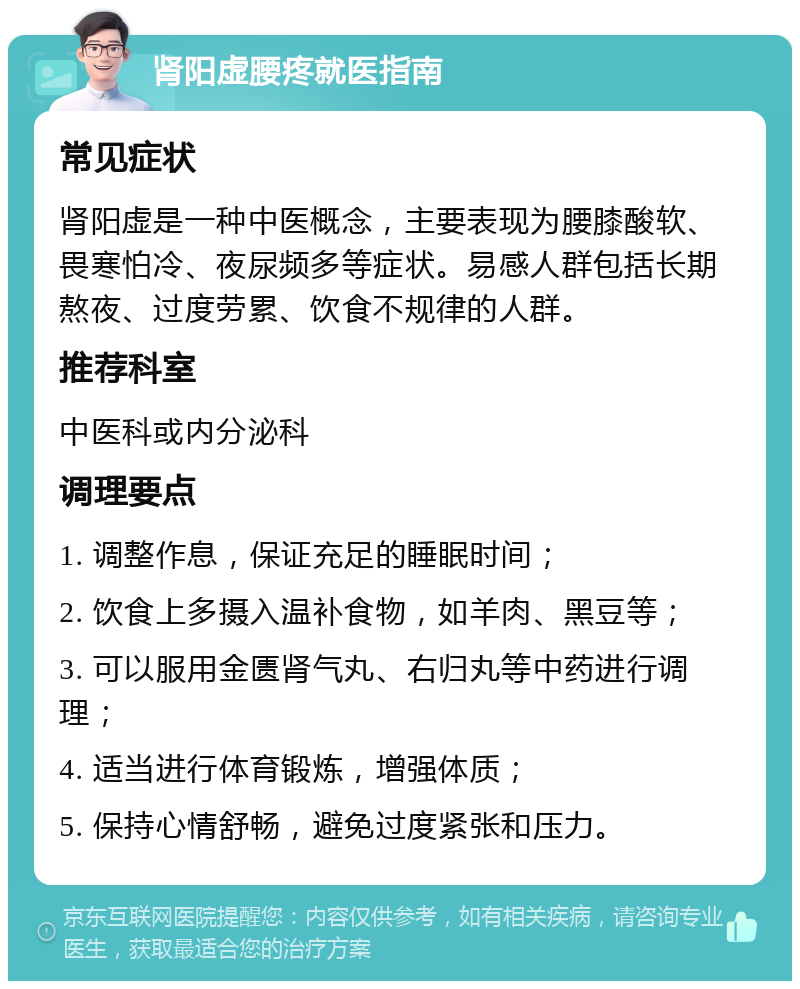 肾阳虚腰疼就医指南 常见症状 肾阳虚是一种中医概念，主要表现为腰膝酸软、畏寒怕冷、夜尿频多等症状。易感人群包括长期熬夜、过度劳累、饮食不规律的人群。 推荐科室 中医科或内分泌科 调理要点 1. 调整作息，保证充足的睡眠时间； 2. 饮食上多摄入温补食物，如羊肉、黑豆等； 3. 可以服用金匮肾气丸、右归丸等中药进行调理； 4. 适当进行体育锻炼，增强体质； 5. 保持心情舒畅，避免过度紧张和压力。