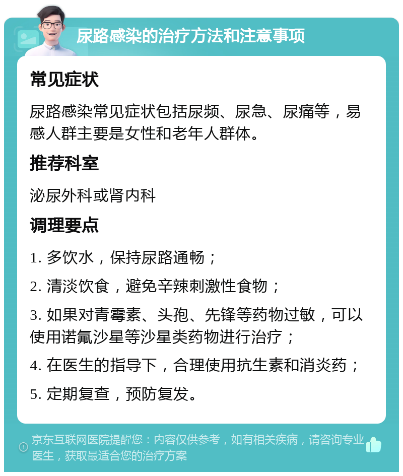 尿路感染的治疗方法和注意事项 常见症状 尿路感染常见症状包括尿频、尿急、尿痛等，易感人群主要是女性和老年人群体。 推荐科室 泌尿外科或肾内科 调理要点 1. 多饮水，保持尿路通畅； 2. 清淡饮食，避免辛辣刺激性食物； 3. 如果对青霉素、头孢、先锋等药物过敏，可以使用诺氟沙星等沙星类药物进行治疗； 4. 在医生的指导下，合理使用抗生素和消炎药； 5. 定期复查，预防复发。