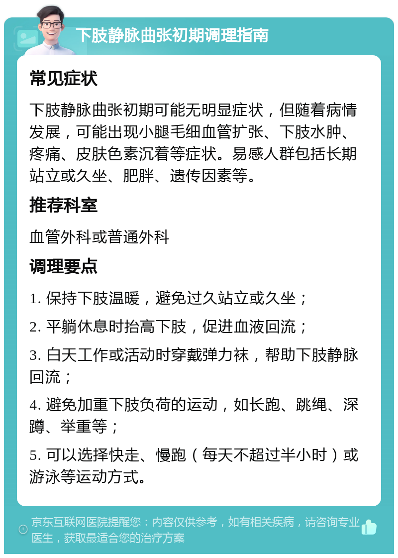 下肢静脉曲张初期调理指南 常见症状 下肢静脉曲张初期可能无明显症状，但随着病情发展，可能出现小腿毛细血管扩张、下肢水肿、疼痛、皮肤色素沉着等症状。易感人群包括长期站立或久坐、肥胖、遗传因素等。 推荐科室 血管外科或普通外科 调理要点 1. 保持下肢温暖，避免过久站立或久坐； 2. 平躺休息时抬高下肢，促进血液回流； 3. 白天工作或活动时穿戴弹力袜，帮助下肢静脉回流； 4. 避免加重下肢负荷的运动，如长跑、跳绳、深蹲、举重等； 5. 可以选择快走、慢跑（每天不超过半小时）或游泳等运动方式。