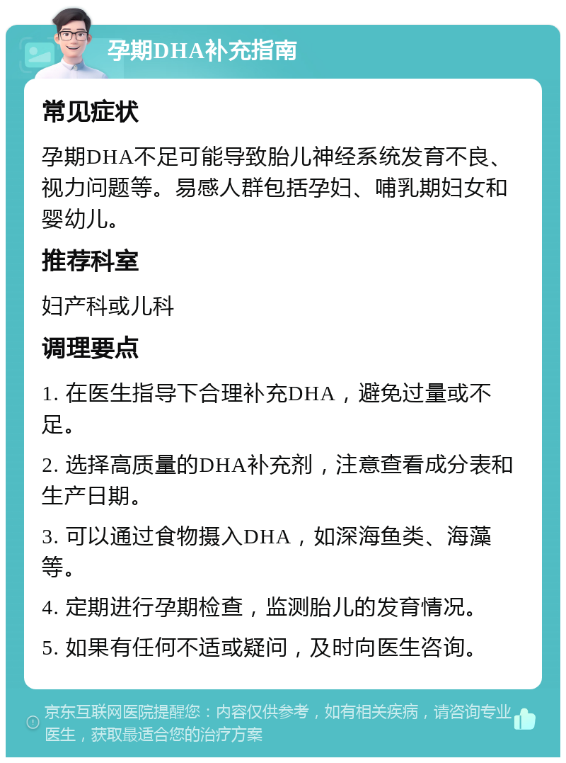 孕期DHA补充指南 常见症状 孕期DHA不足可能导致胎儿神经系统发育不良、视力问题等。易感人群包括孕妇、哺乳期妇女和婴幼儿。 推荐科室 妇产科或儿科 调理要点 1. 在医生指导下合理补充DHA，避免过量或不足。 2. 选择高质量的DHA补充剂，注意查看成分表和生产日期。 3. 可以通过食物摄入DHA，如深海鱼类、海藻等。 4. 定期进行孕期检查，监测胎儿的发育情况。 5. 如果有任何不适或疑问，及时向医生咨询。