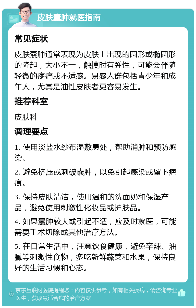 皮肤囊肿就医指南 常见症状 皮肤囊肿通常表现为皮肤上出现的圆形或椭圆形的隆起，大小不一，触摸时有弹性，可能会伴随轻微的疼痛或不适感。易感人群包括青少年和成年人，尤其是油性皮肤者更容易发生。 推荐科室 皮肤科 调理要点 1. 使用淡盐水纱布湿敷患处，帮助消肿和预防感染。 2. 避免挤压或刺破囊肿，以免引起感染或留下疤痕。 3. 保持皮肤清洁，使用温和的洗面奶和保湿产品，避免使用刺激性化妆品或护肤品。 4. 如果囊肿较大或引起不适，应及时就医，可能需要手术切除或其他治疗方法。 5. 在日常生活中，注意饮食健康，避免辛辣、油腻等刺激性食物，多吃新鲜蔬菜和水果，保持良好的生活习惯和心态。