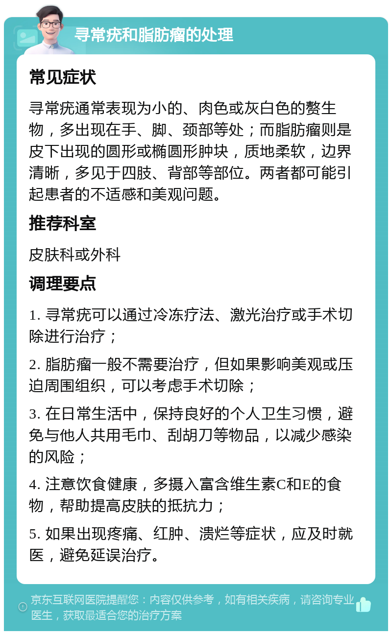 寻常疣和脂肪瘤的处理 常见症状 寻常疣通常表现为小的、肉色或灰白色的赘生物，多出现在手、脚、颈部等处；而脂肪瘤则是皮下出现的圆形或椭圆形肿块，质地柔软，边界清晰，多见于四肢、背部等部位。两者都可能引起患者的不适感和美观问题。 推荐科室 皮肤科或外科 调理要点 1. 寻常疣可以通过冷冻疗法、激光治疗或手术切除进行治疗； 2. 脂肪瘤一般不需要治疗，但如果影响美观或压迫周围组织，可以考虑手术切除； 3. 在日常生活中，保持良好的个人卫生习惯，避免与他人共用毛巾、刮胡刀等物品，以减少感染的风险； 4. 注意饮食健康，多摄入富含维生素C和E的食物，帮助提高皮肤的抵抗力； 5. 如果出现疼痛、红肿、溃烂等症状，应及时就医，避免延误治疗。