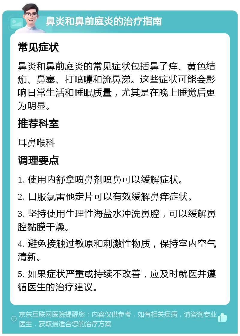 鼻炎和鼻前庭炎的治疗指南 常见症状 鼻炎和鼻前庭炎的常见症状包括鼻子痒、黄色结痂、鼻塞、打喷嚏和流鼻涕。这些症状可能会影响日常生活和睡眠质量，尤其是在晚上睡觉后更为明显。 推荐科室 耳鼻喉科 调理要点 1. 使用内舒拿喷鼻剂喷鼻可以缓解症状。 2. 口服氯雷他定片可以有效缓解鼻痒症状。 3. 坚持使用生理性海盐水冲洗鼻腔，可以缓解鼻腔黏膜干燥。 4. 避免接触过敏原和刺激性物质，保持室内空气清新。 5. 如果症状严重或持续不改善，应及时就医并遵循医生的治疗建议。