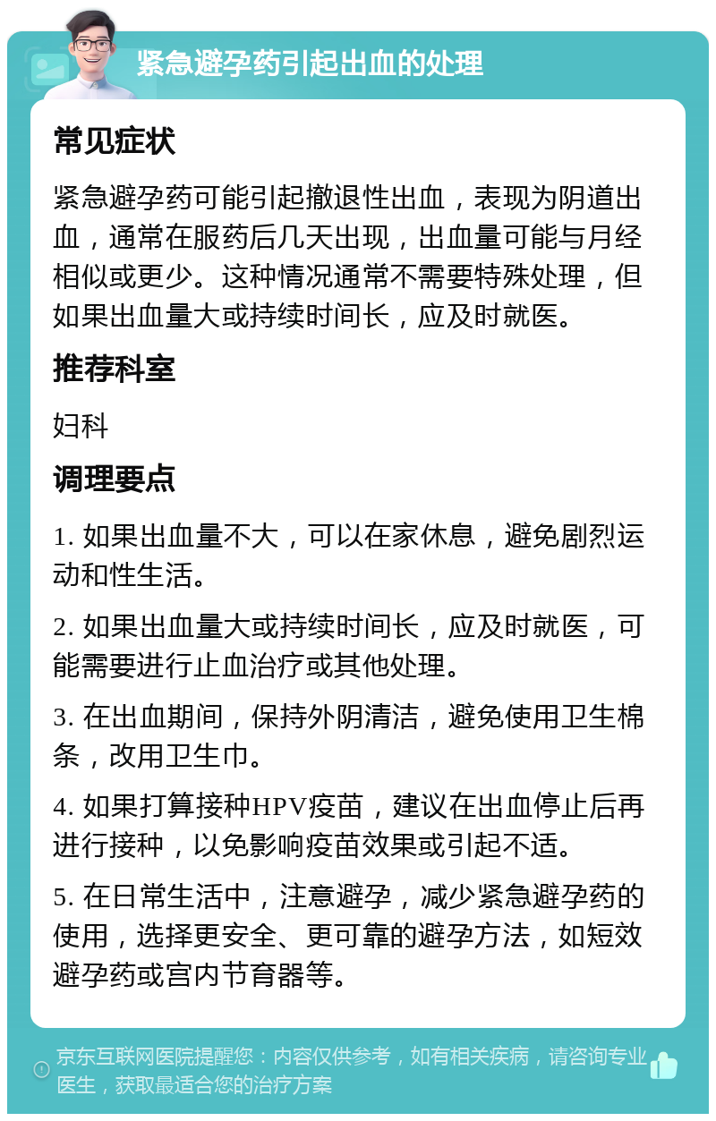 紧急避孕药引起出血的处理 常见症状 紧急避孕药可能引起撤退性出血，表现为阴道出血，通常在服药后几天出现，出血量可能与月经相似或更少。这种情况通常不需要特殊处理，但如果出血量大或持续时间长，应及时就医。 推荐科室 妇科 调理要点 1. 如果出血量不大，可以在家休息，避免剧烈运动和性生活。 2. 如果出血量大或持续时间长，应及时就医，可能需要进行止血治疗或其他处理。 3. 在出血期间，保持外阴清洁，避免使用卫生棉条，改用卫生巾。 4. 如果打算接种HPV疫苗，建议在出血停止后再进行接种，以免影响疫苗效果或引起不适。 5. 在日常生活中，注意避孕，减少紧急避孕药的使用，选择更安全、更可靠的避孕方法，如短效避孕药或宫内节育器等。