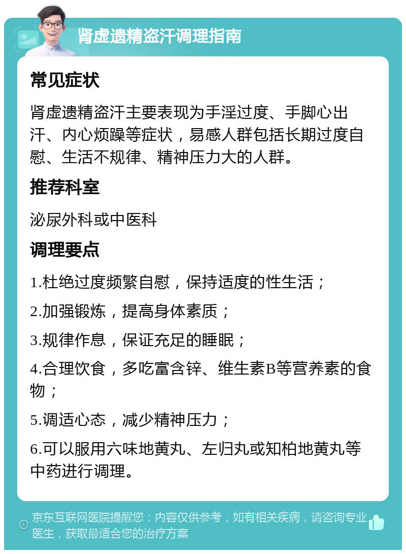 肾虚遗精盗汗调理指南 常见症状 肾虚遗精盗汗主要表现为手淫过度、手脚心出汗、内心烦躁等症状，易感人群包括长期过度自慰、生活不规律、精神压力大的人群。 推荐科室 泌尿外科或中医科 调理要点 1.杜绝过度频繁自慰，保持适度的性生活； 2.加强锻炼，提高身体素质； 3.规律作息，保证充足的睡眠； 4.合理饮食，多吃富含锌、维生素B等营养素的食物； 5.调适心态，减少精神压力； 6.可以服用六味地黄丸、左归丸或知柏地黄丸等中药进行调理。