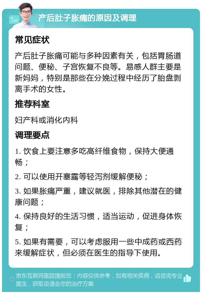 产后肚子胀痛的原因及调理 常见症状 产后肚子胀痛可能与多种因素有关，包括胃肠道问题、便秘、子宫恢复不良等。易感人群主要是新妈妈，特别是那些在分娩过程中经历了胎盘剥离手术的女性。 推荐科室 妇产科或消化内科 调理要点 1. 饮食上要注意多吃高纤维食物，保持大便通畅； 2. 可以使用开塞露等轻泻剂缓解便秘； 3. 如果胀痛严重，建议就医，排除其他潜在的健康问题； 4. 保持良好的生活习惯，适当运动，促进身体恢复； 5. 如果有需要，可以考虑服用一些中成药或西药来缓解症状，但必须在医生的指导下使用。