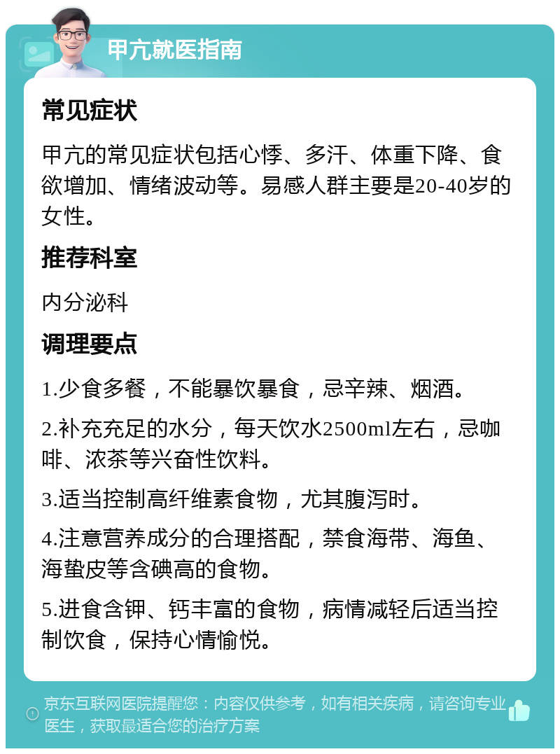 甲亢就医指南 常见症状 甲亢的常见症状包括心悸、多汗、体重下降、食欲增加、情绪波动等。易感人群主要是20-40岁的女性。 推荐科室 内分泌科 调理要点 1.少食多餐，不能暴饮暴食，忌辛辣、烟酒。 2.补充充足的水分，每天饮水2500ml左右，忌咖啡、浓茶等兴奋性饮料。 3.适当控制高纤维素食物，尤其腹泻时。 4.注意营养成分的合理搭配，禁食海带、海鱼、海蛰皮等含碘高的食物。 5.进食含钾、钙丰富的食物，病情减轻后适当控制饮食，保持心情愉悦。