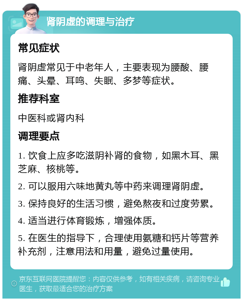 肾阴虚的调理与治疗 常见症状 肾阴虚常见于中老年人，主要表现为腰酸、腰痛、头晕、耳鸣、失眠、多梦等症状。 推荐科室 中医科或肾内科 调理要点 1. 饮食上应多吃滋阴补肾的食物，如黑木耳、黑芝麻、核桃等。 2. 可以服用六味地黄丸等中药来调理肾阴虚。 3. 保持良好的生活习惯，避免熬夜和过度劳累。 4. 适当进行体育锻炼，增强体质。 5. 在医生的指导下，合理使用氨糖和钙片等营养补充剂，注意用法和用量，避免过量使用。