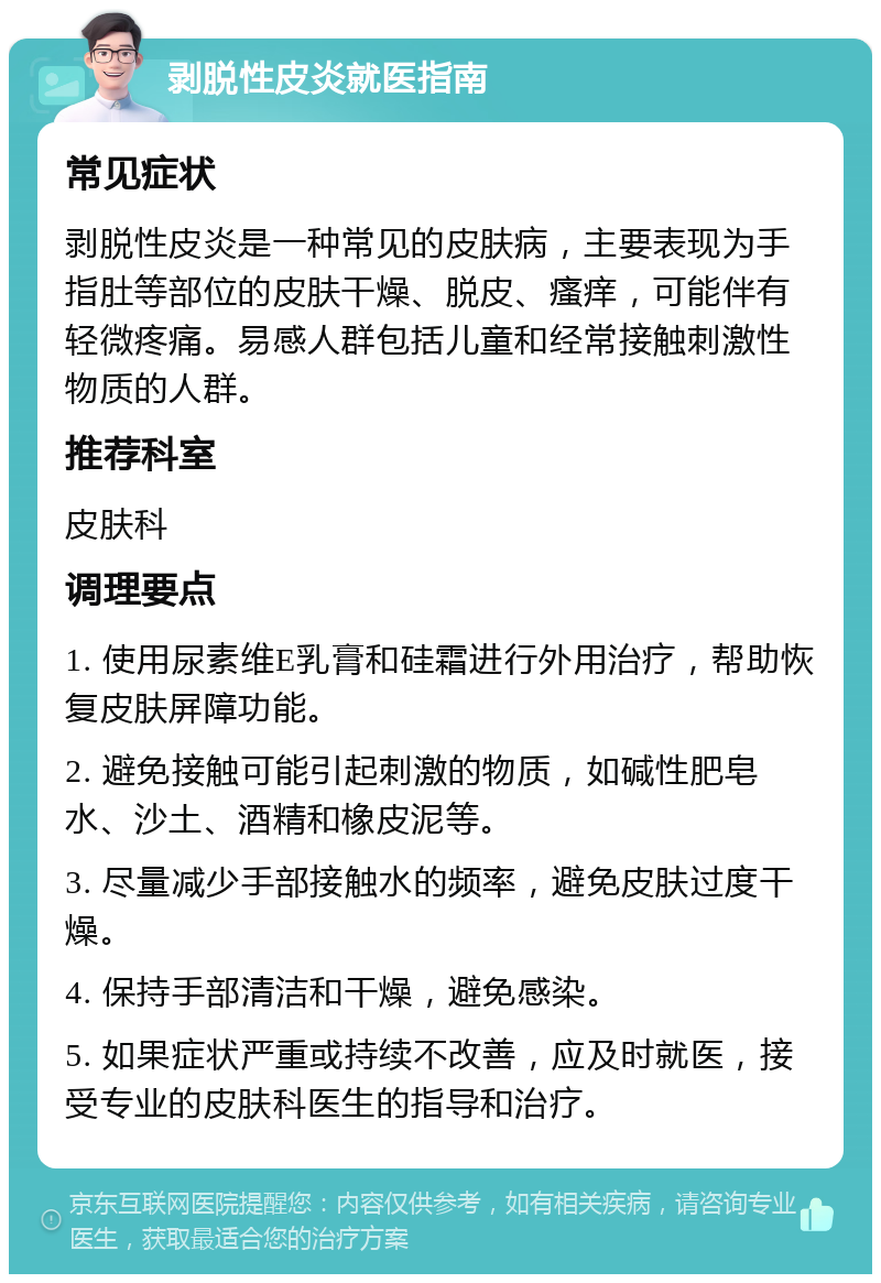 剥脱性皮炎就医指南 常见症状 剥脱性皮炎是一种常见的皮肤病，主要表现为手指肚等部位的皮肤干燥、脱皮、瘙痒，可能伴有轻微疼痛。易感人群包括儿童和经常接触刺激性物质的人群。 推荐科室 皮肤科 调理要点 1. 使用尿素维E乳膏和硅霜进行外用治疗，帮助恢复皮肤屏障功能。 2. 避免接触可能引起刺激的物质，如碱性肥皂水、沙土、酒精和橡皮泥等。 3. 尽量减少手部接触水的频率，避免皮肤过度干燥。 4. 保持手部清洁和干燥，避免感染。 5. 如果症状严重或持续不改善，应及时就医，接受专业的皮肤科医生的指导和治疗。