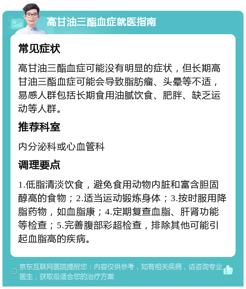 高甘油三酯血症就医指南 常见症状 高甘油三酯血症可能没有明显的症状，但长期高甘油三酯血症可能会导致脂肪瘤、头晕等不适，易感人群包括长期食用油腻饮食、肥胖、缺乏运动等人群。 推荐科室 内分泌科或心血管科 调理要点 1.低脂清淡饮食，避免食用动物内脏和富含胆固醇高的食物；2.适当运动锻炼身体；3.按时服用降脂药物，如血脂康；4.定期复查血脂、肝肾功能等检查；5.完善腹部彩超检查，排除其他可能引起血脂高的疾病。